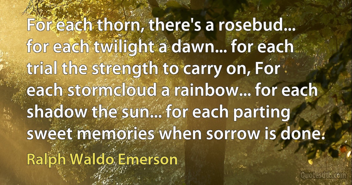 For each thorn, there's a rosebud... for each twilight a dawn... for each trial the strength to carry on, For each stormcloud a rainbow... for each shadow the sun... for each parting sweet memories when sorrow is done. (Ralph Waldo Emerson)