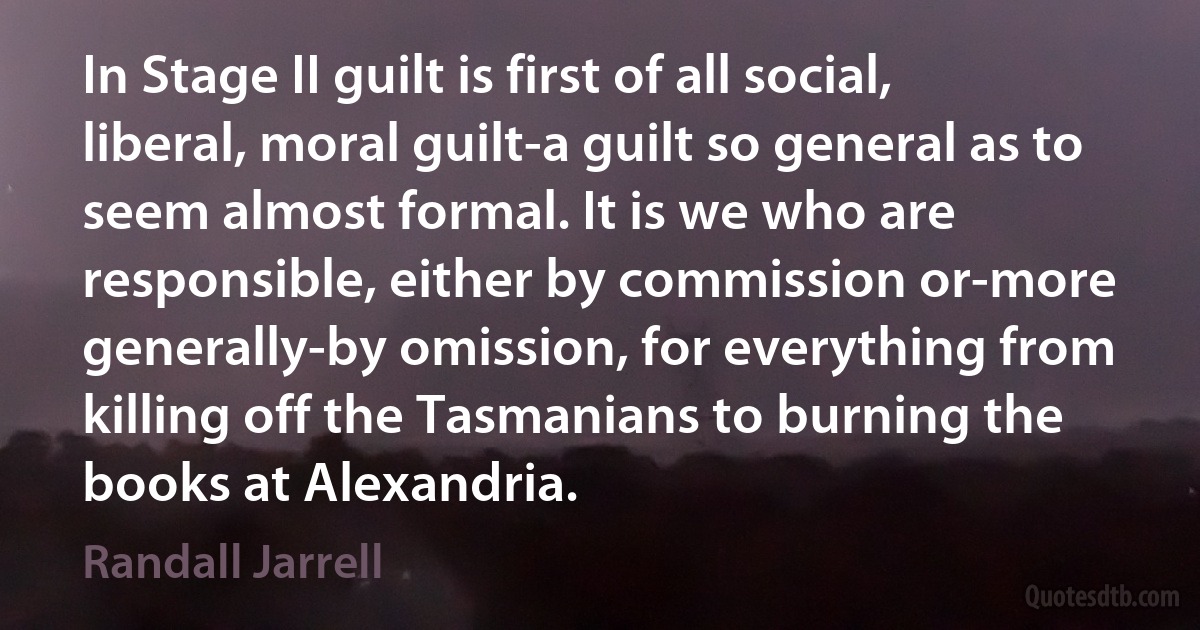 In Stage II guilt is first of all social, liberal, moral guilt-a guilt so general as to seem almost formal. It is we who are responsible, either by commission or-more generally-by omission, for everything from killing off the Tasmanians to burning the books at Alexandria. (Randall Jarrell)