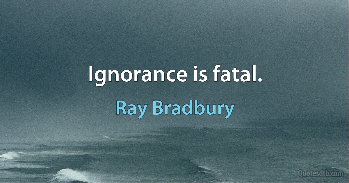 Ignorance is fatal. (Ray Bradbury)