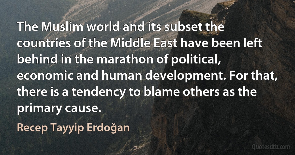 The Muslim world and its subset the countries of the Middle East have been left behind in the marathon of political, economic and human development. For that, there is a tendency to blame others as the primary cause. (Recep Tayyip Erdoğan)