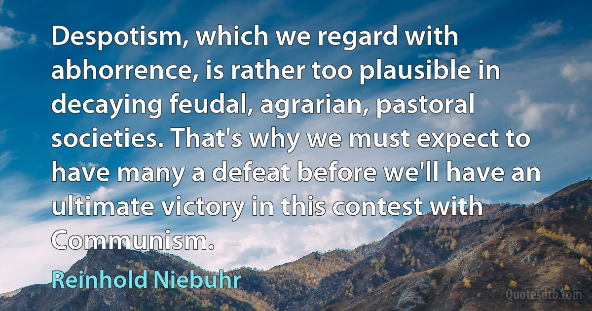 Despotism, which we regard with abhorrence, is rather too plausible in decaying feudal, agrarian, pastoral societies. That's why we must expect to have many a defeat before we'll have an ultimate victory in this contest with Communism. (Reinhold Niebuhr)