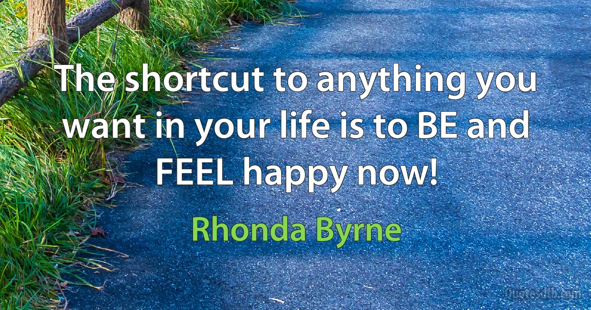 The shortcut to anything you want in your life is to BE and FEEL happy now! (Rhonda Byrne)