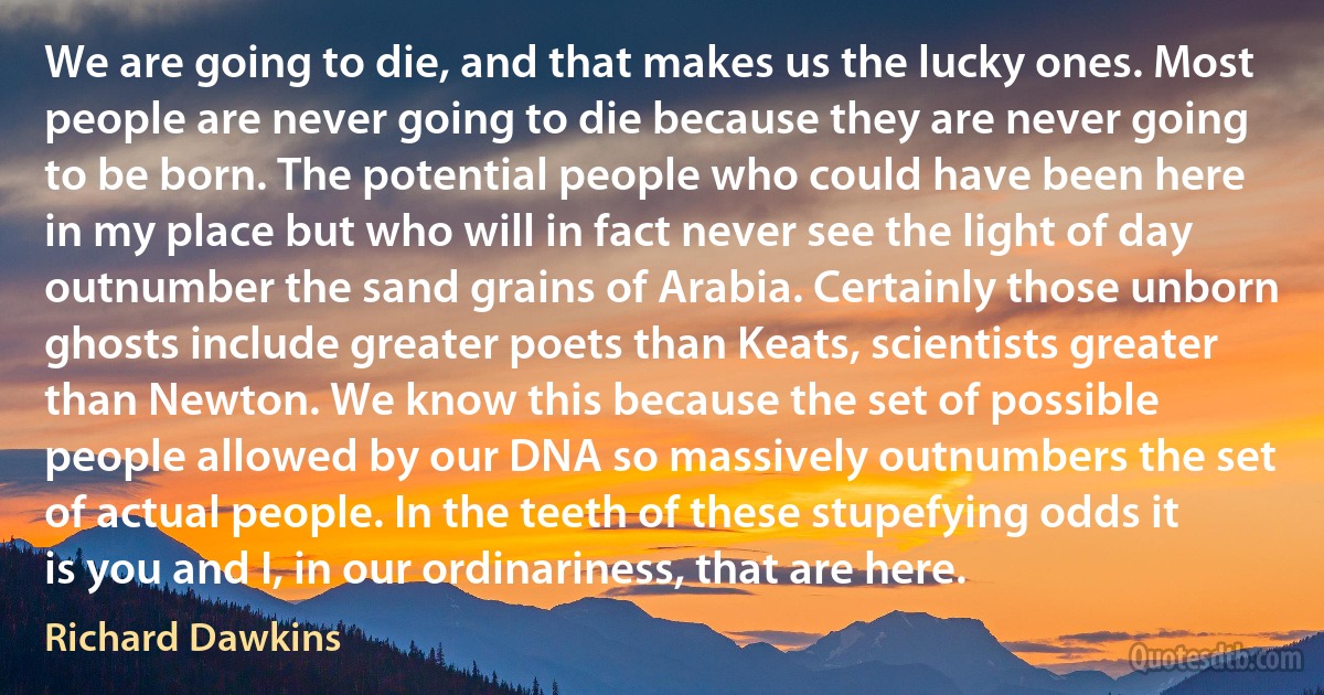 We are going to die, and that makes us the lucky ones. Most people are never going to die because they are never going to be born. The potential people who could have been here in my place but who will in fact never see the light of day outnumber the sand grains of Arabia. Certainly those unborn ghosts include greater poets than Keats, scientists greater than Newton. We know this because the set of possible people allowed by our DNA so massively outnumbers the set of actual people. In the teeth of these stupefying odds it is you and I, in our ordinariness, that are here. (Richard Dawkins)