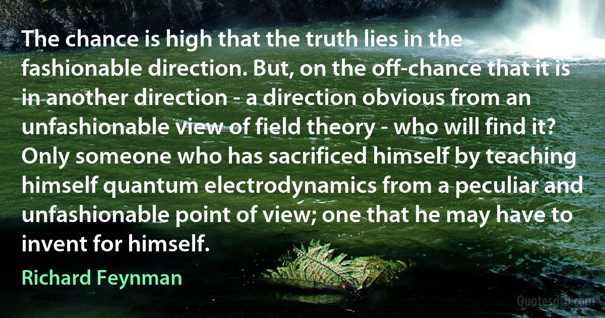 The chance is high that the truth lies in the fashionable direction. But, on the off-chance that it is in another direction - a direction obvious from an unfashionable view of field theory - who will find it? Only someone who has sacrificed himself by teaching himself quantum electrodynamics from a peculiar and unfashionable point of view; one that he may have to invent for himself. (Richard Feynman)