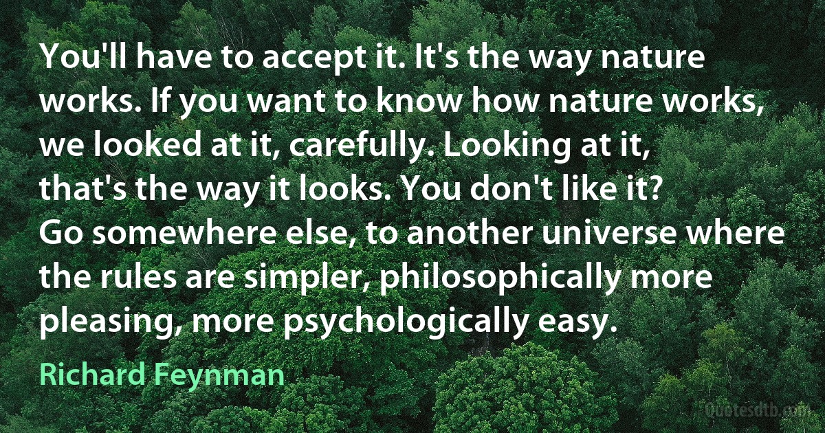 You'll have to accept it. It's the way nature works. If you want to know how nature works, we looked at it, carefully. Looking at it, that's the way it looks. You don't like it? Go somewhere else, to another universe where the rules are simpler, philosophically more pleasing, more psychologically easy. (Richard Feynman)