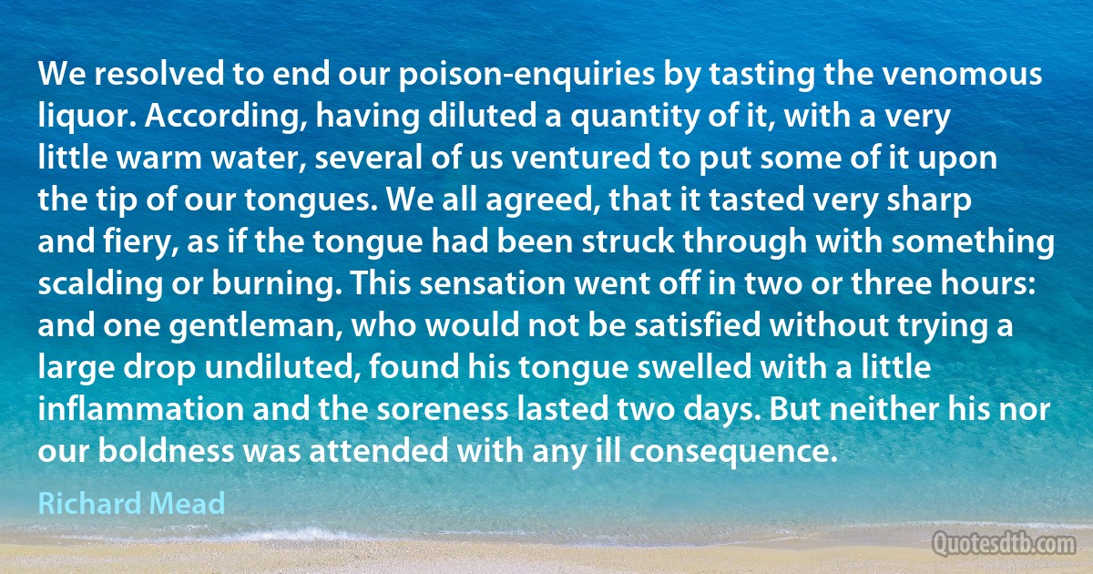 We resolved to end our poison-enquiries by tasting the venomous liquor. According, having diluted a quantity of it, with a very little warm water, several of us ventured to put some of it upon the tip of our tongues. We all agreed, that it tasted very sharp and fiery, as if the tongue had been struck through with something scalding or burning. This sensation went off in two or three hours: and one gentleman, who would not be satisfied without trying a large drop undiluted, found his tongue swelled with a little inflammation and the soreness lasted two days. But neither his nor our boldness was attended with any ill consequence. (Richard Mead)