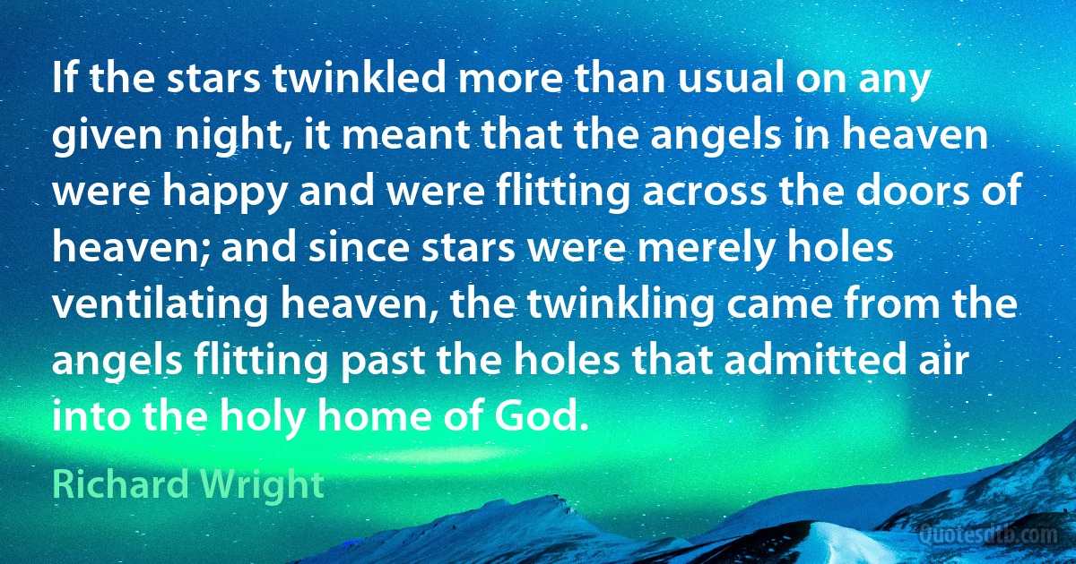 If the stars twinkled more than usual on any given night, it meant that the angels in heaven were happy and were flitting across the doors of heaven; and since stars were merely holes ventilating heaven, the twinkling came from the angels flitting past the holes that admitted air into the holy home of God. (Richard Wright)