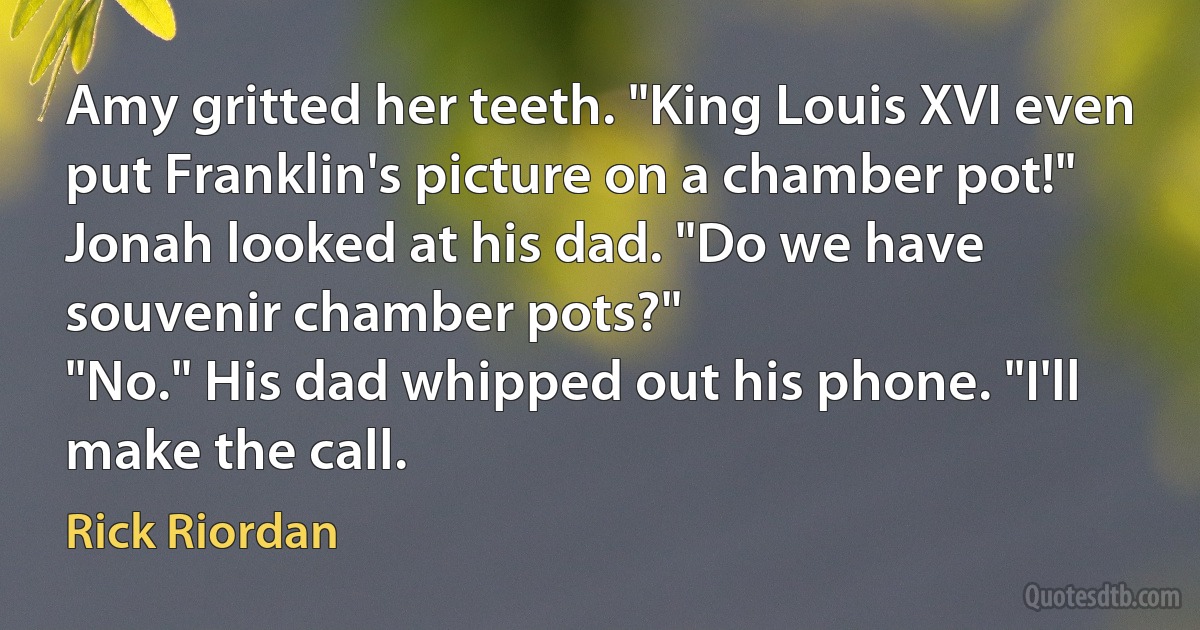 Amy gritted her teeth. "King Louis XVI even put Franklin's picture on a chamber pot!"
Jonah looked at his dad. "Do we have souvenir chamber pots?"
"No." His dad whipped out his phone. "I'll make the call. (Rick Riordan)