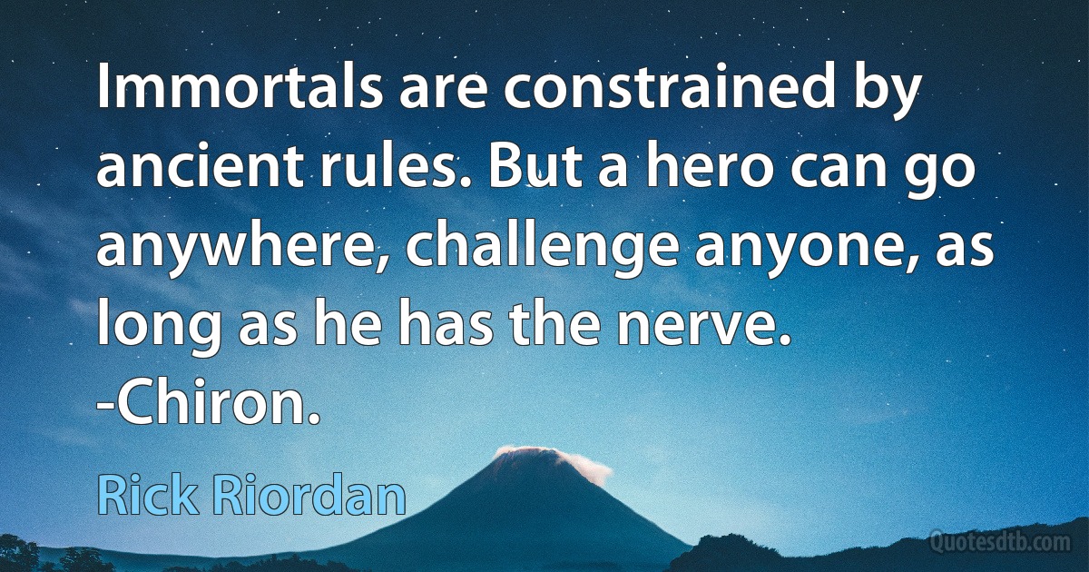 Immortals are constrained by ancient rules. But a hero can go anywhere, challenge anyone, as long as he has the nerve.
-Chiron. (Rick Riordan)