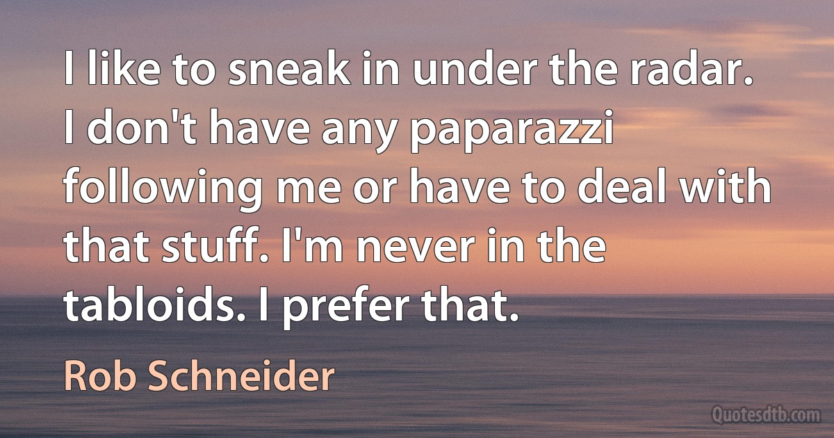 I like to sneak in under the radar. I don't have any paparazzi following me or have to deal with that stuff. I'm never in the tabloids. I prefer that. (Rob Schneider)