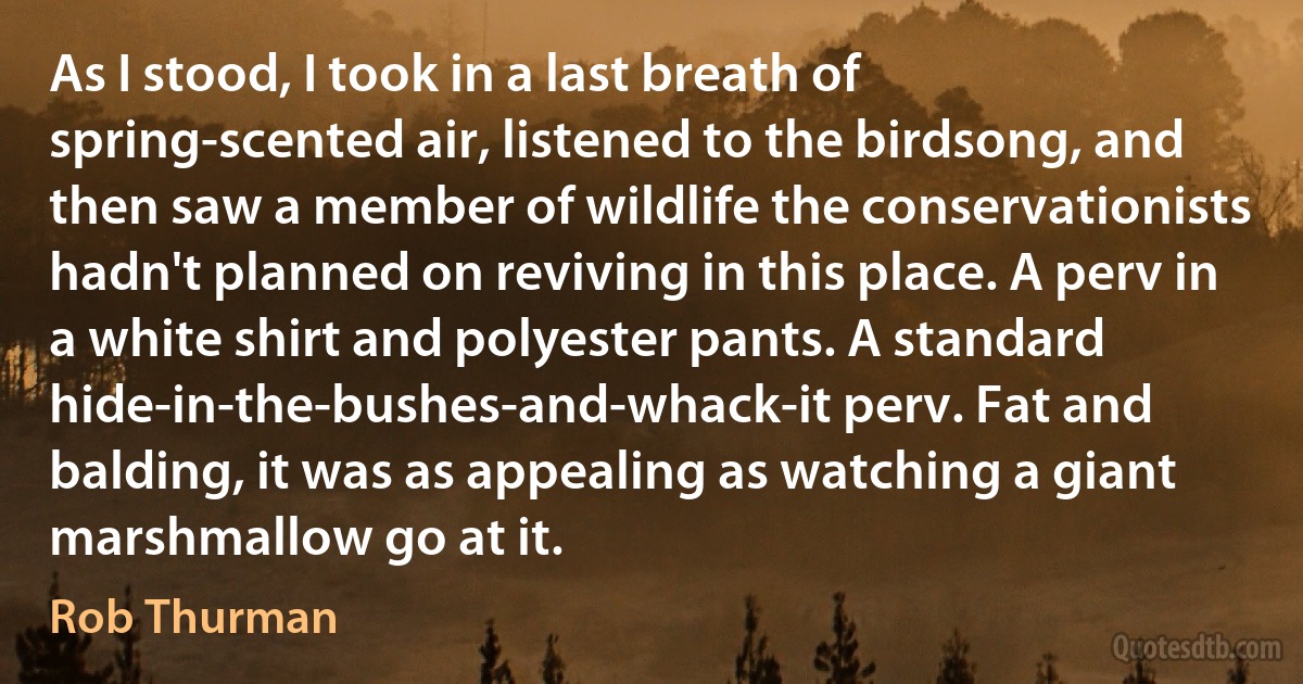 As I stood, I took in a last breath of spring-scented air, listened to the birdsong, and then saw a member of wildlife the conservationists hadn't planned on reviving in this place. A perv in a white shirt and polyester pants. A standard hide-in-the-bushes-and-whack-it perv. Fat and balding, it was as appealing as watching a giant marshmallow go at it. (Rob Thurman)