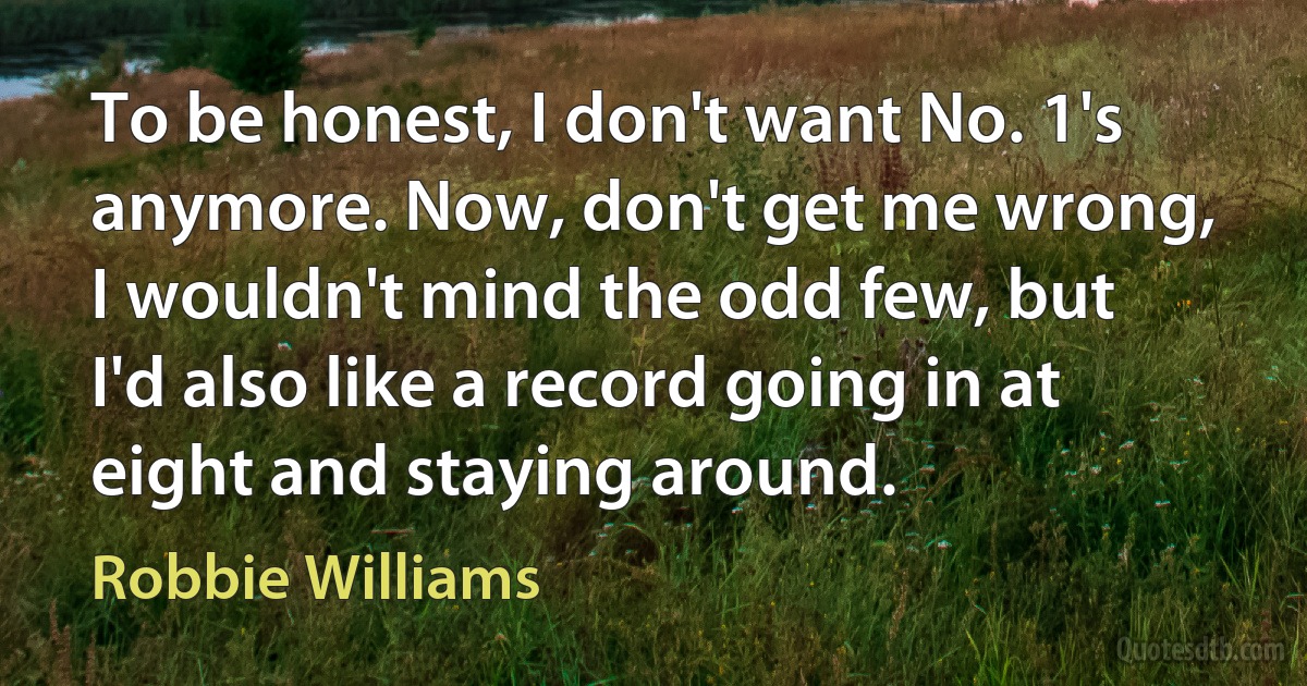 To be honest, I don't want No. 1's anymore. Now, don't get me wrong, I wouldn't mind the odd few, but I'd also like a record going in at eight and staying around. (Robbie Williams)