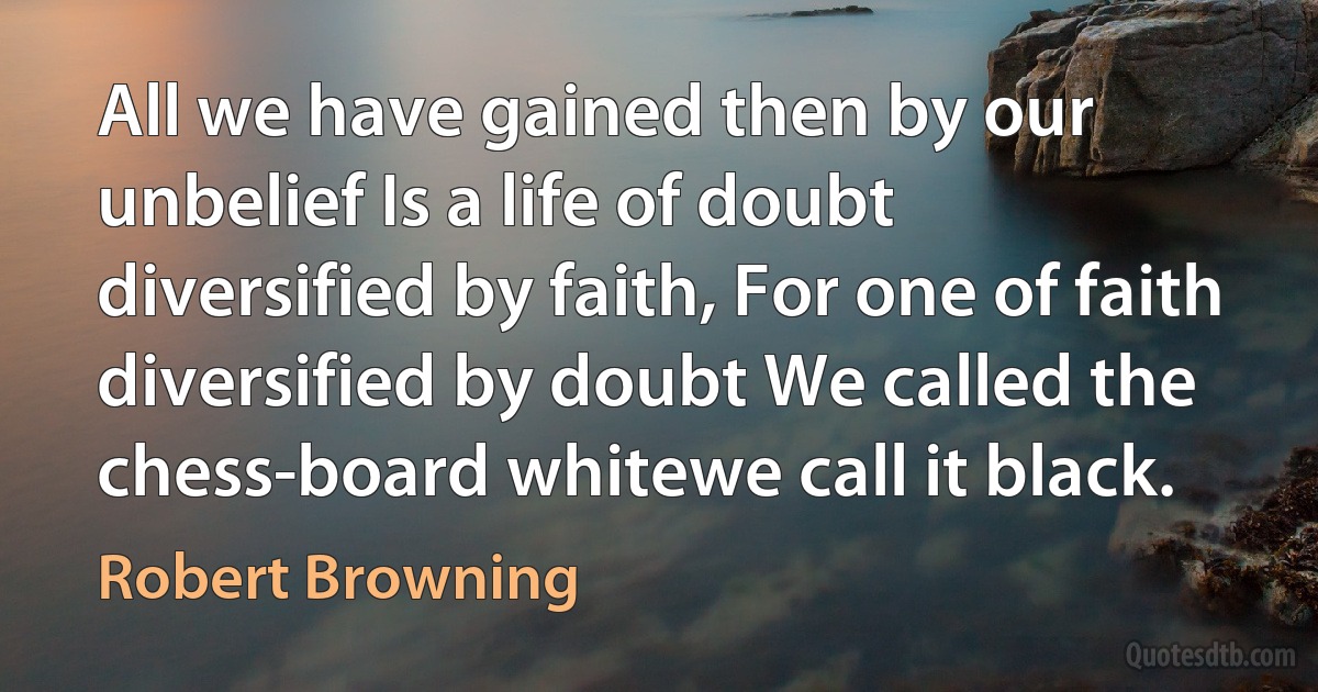 All we have gained then by our unbelief Is a life of doubt diversified by faith, For one of faith diversified by doubt We called the chess-board whitewe call it black. (Robert Browning)