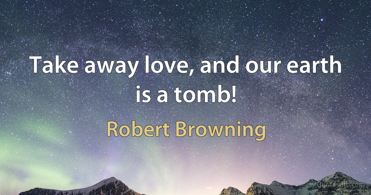 Take away love, and our earth is a tomb! (Robert Browning)