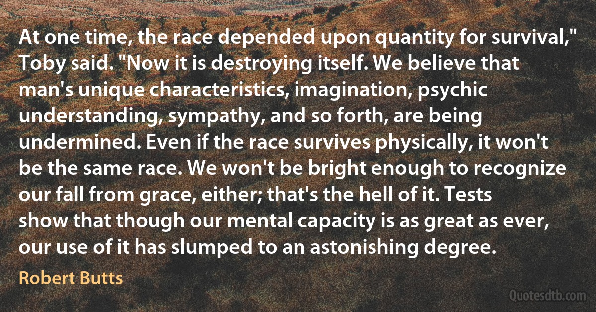 At one time, the race depended upon quantity for survival," Toby said. "Now it is destroying itself. We believe that man's unique characteristics, imagination, psychic understanding, sympathy, and so forth, are being undermined. Even if the race survives physically, it won't be the same race. We won't be bright enough to recognize our fall from grace, either; that's the hell of it. Tests show that though our mental capacity is as great as ever, our use of it has slumped to an astonishing degree. (Robert Butts)