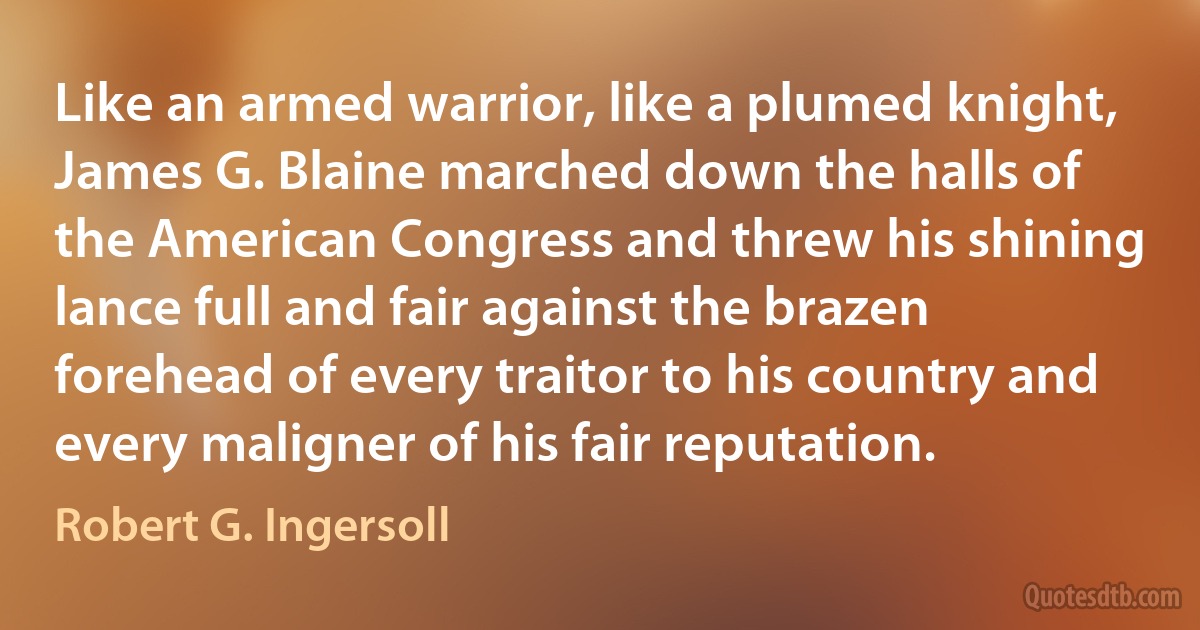 Like an armed warrior, like a plumed knight, James G. Blaine marched down the halls of the American Congress and threw his shining lance full and fair against the brazen forehead of every traitor to his country and every maligner of his fair reputation. (Robert G. Ingersoll)