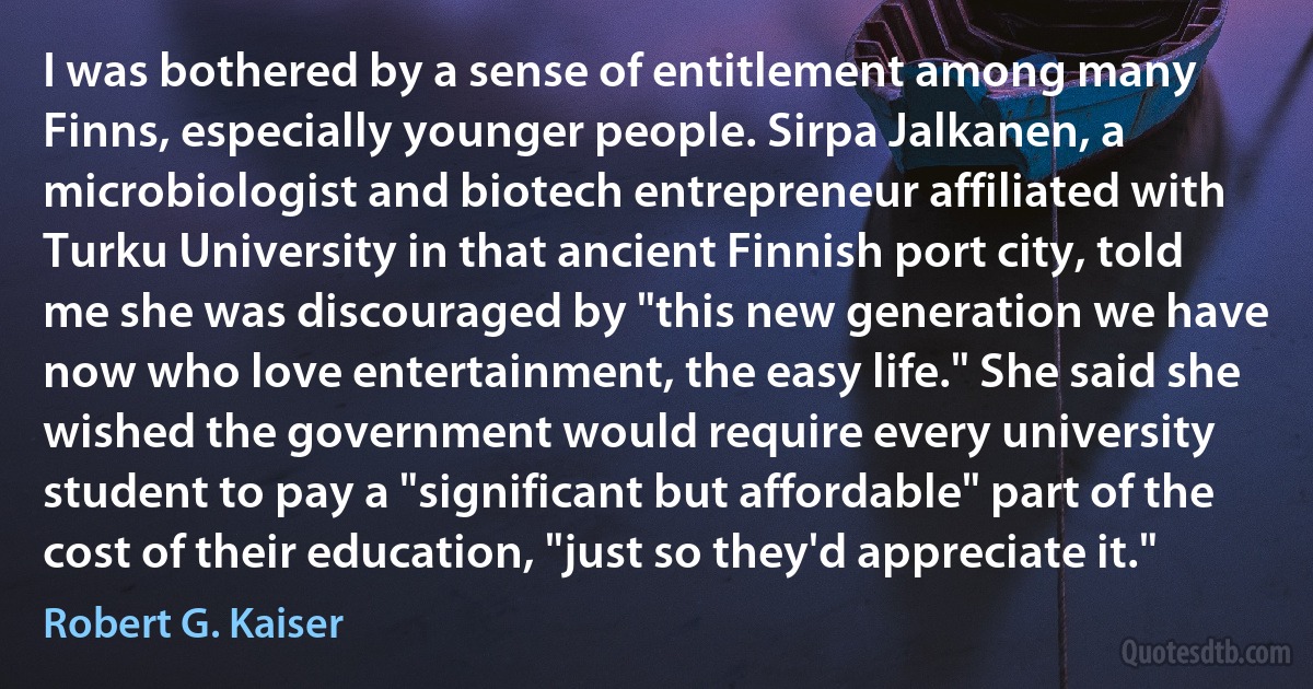 I was bothered by a sense of entitlement among many Finns, especially younger people. Sirpa Jalkanen, a microbiologist and biotech entrepreneur affiliated with Turku University in that ancient Finnish port city, told me she was discouraged by "this new generation we have now who love entertainment, the easy life." She said she wished the government would require every university student to pay a "significant but affordable" part of the cost of their education, "just so they'd appreciate it." (Robert G. Kaiser)