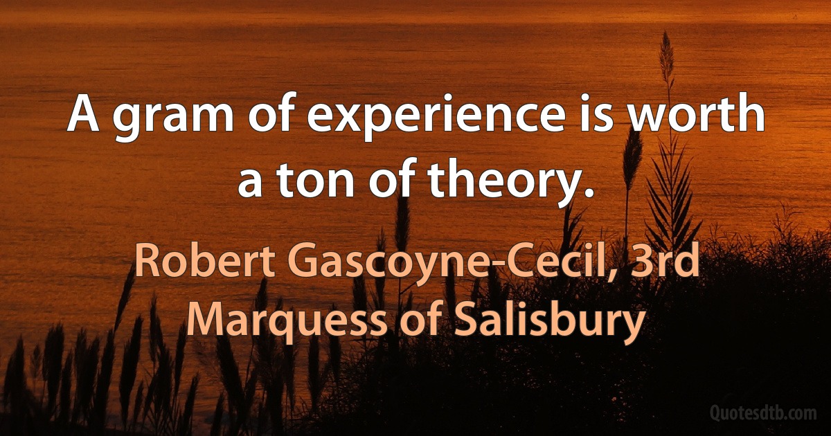 A gram of experience is worth a ton of theory. (Robert Gascoyne-Cecil, 3rd Marquess of Salisbury)