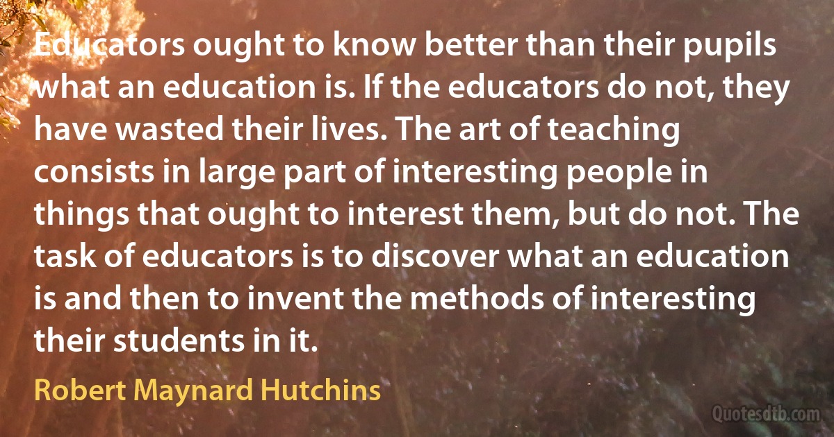 Educators ought to know better than their pupils what an education is. If the educators do not, they have wasted their lives. The art of teaching consists in large part of interesting people in things that ought to interest them, but do not. The task of educators is to discover what an education is and then to invent the methods of interesting their students in it. (Robert Maynard Hutchins)