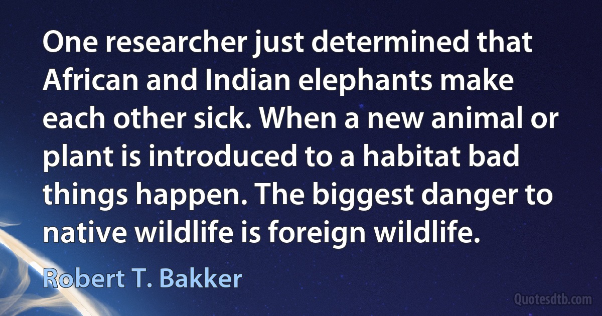 One researcher just determined that African and Indian elephants make each other sick. When a new animal or plant is introduced to a habitat bad things happen. The biggest danger to native wildlife is foreign wildlife. (Robert T. Bakker)