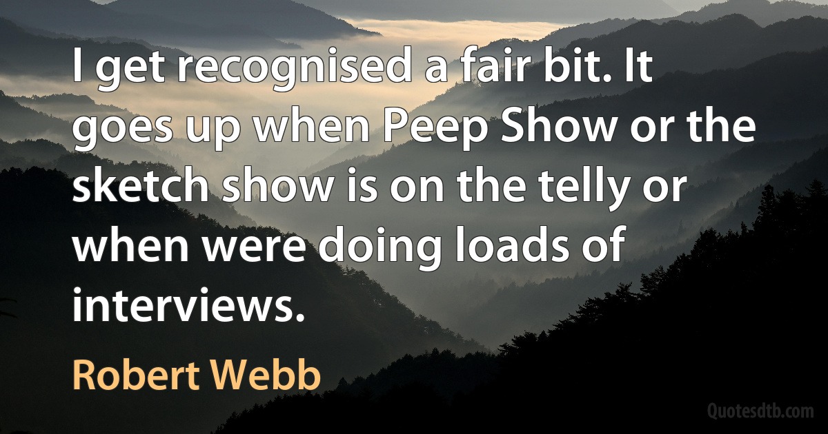 I get recognised a fair bit. It goes up when Peep Show or the sketch show is on the telly or when were doing loads of interviews. (Robert Webb)