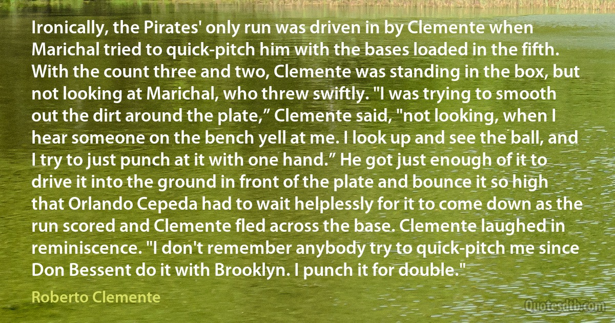 Ironically, the Pirates' only run was driven in by Clemente when Marichal tried to quick-pitch him with the bases loaded in the fifth. With the count three and two, Clemente was standing in the box, but not looking at Marichal, who threw swiftly. "I was trying to smooth out the dirt around the plate,” Clemente said, "not looking, when I hear someone on the bench yell at me. I look up and see the ball, and I try to just punch at it with one hand.” He got just enough of it to drive it into the ground in front of the plate and bounce it so high that Orlando Cepeda had to wait helplessly for it to come down as the run scored and Clemente fled across the base. Clemente laughed in reminiscence. "I don't remember anybody try to quick-pitch me since Don Bessent do it with Brooklyn. I punch it for double." (Roberto Clemente)