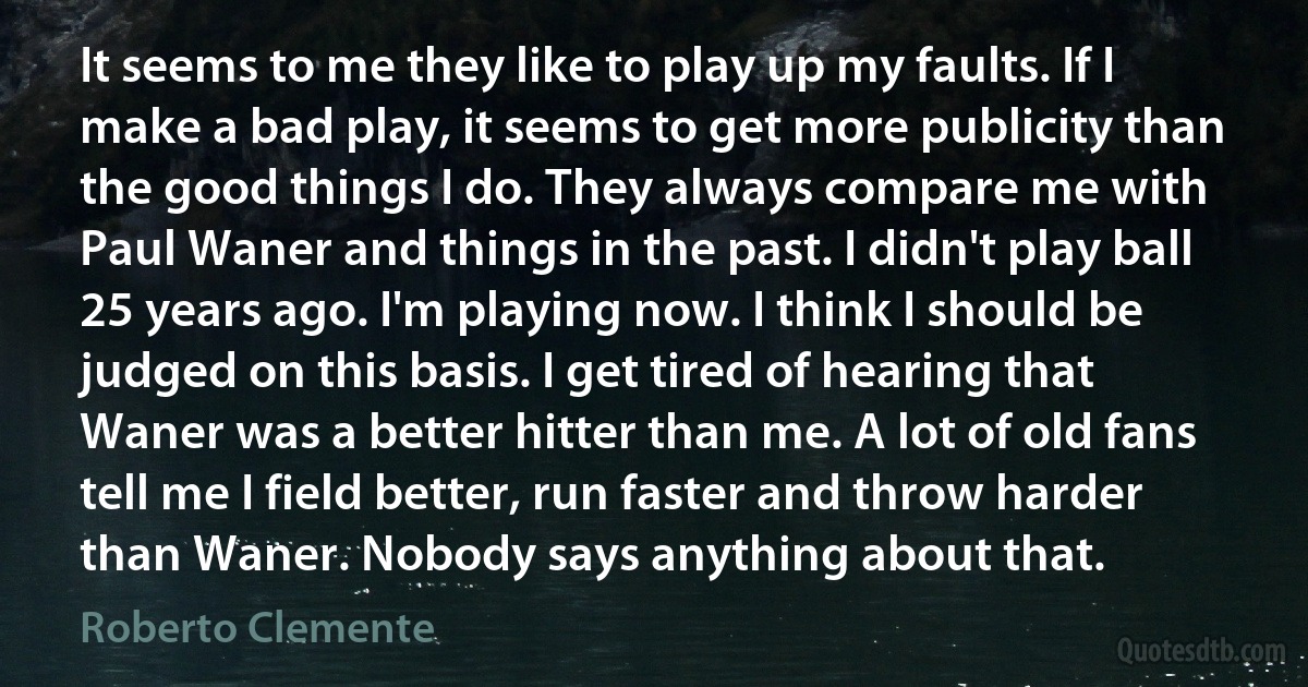 It seems to me they like to play up my faults. If I make a bad play, it seems to get more publicity than the good things I do. They always compare me with Paul Waner and things in the past. I didn't play ball 25 years ago. I'm playing now. I think I should be judged on this basis. I get tired of hearing that Waner was a better hitter than me. A lot of old fans tell me I field better, run faster and throw harder than Waner. Nobody says anything about that. (Roberto Clemente)