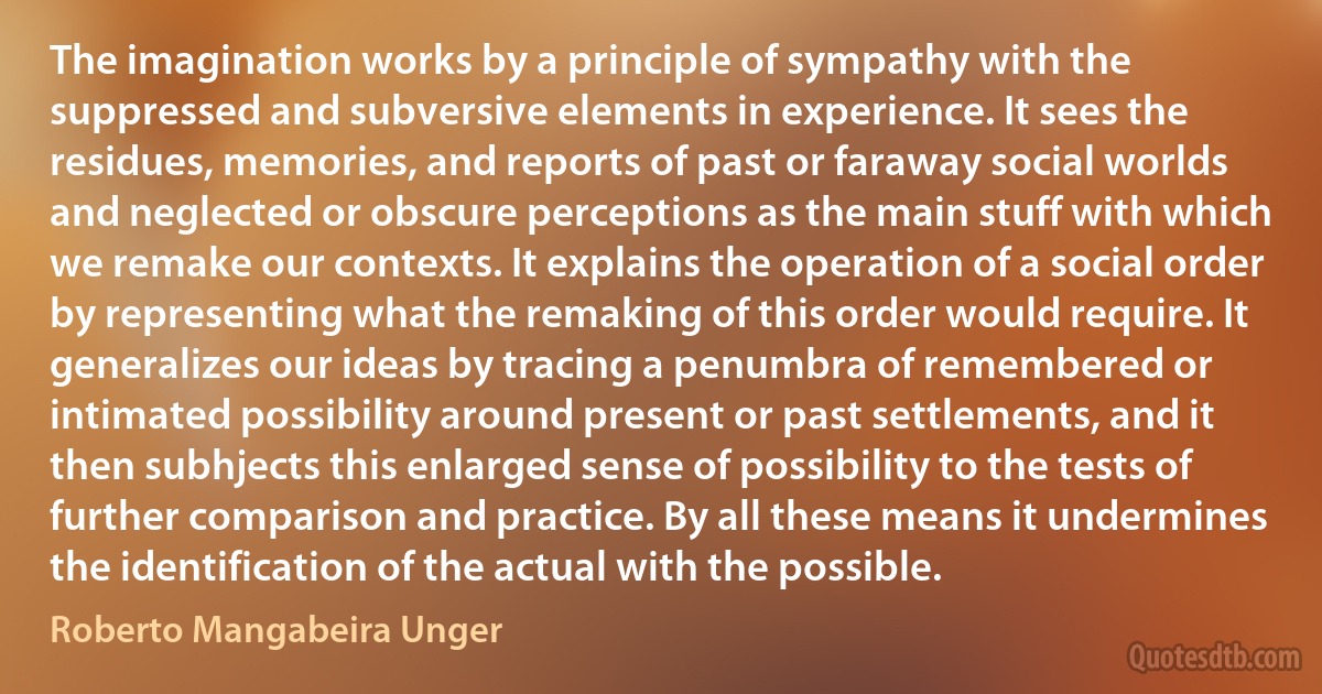 The imagination works by a principle of sympathy with the suppressed and subversive elements in experience. It sees the residues, memories, and reports of past or faraway social worlds and neglected or obscure perceptions as the main stuff with which we remake our contexts. It explains the operation of a social order by representing what the remaking of this order would require. It generalizes our ideas by tracing a penumbra of remembered or intimated possibility around present or past settlements, and it then subhjects this enlarged sense of possibility to the tests of further comparison and practice. By all these means it undermines the identification of the actual with the possible. (Roberto Mangabeira Unger)