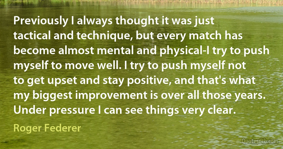 Previously I always thought it was just tactical and technique, but every match has become almost mental and physical-I try to push myself to move well. I try to push myself not to get upset and stay positive, and that's what my biggest improvement is over all those years. Under pressure I can see things very clear. (Roger Federer)