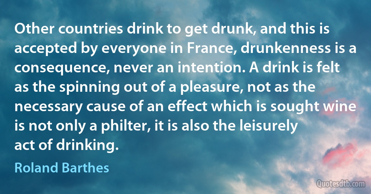 Other countries drink to get drunk, and this is accepted by everyone in France, drunkenness is a consequence, never an intention. A drink is felt as the spinning out of a pleasure, not as the necessary cause of an effect which is sought wine is not only a philter, it is also the leisurely act of drinking. (Roland Barthes)