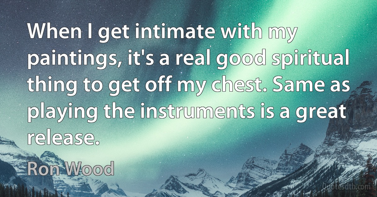 When I get intimate with my paintings, it's a real good spiritual thing to get off my chest. Same as playing the instruments is a great release. (Ron Wood)