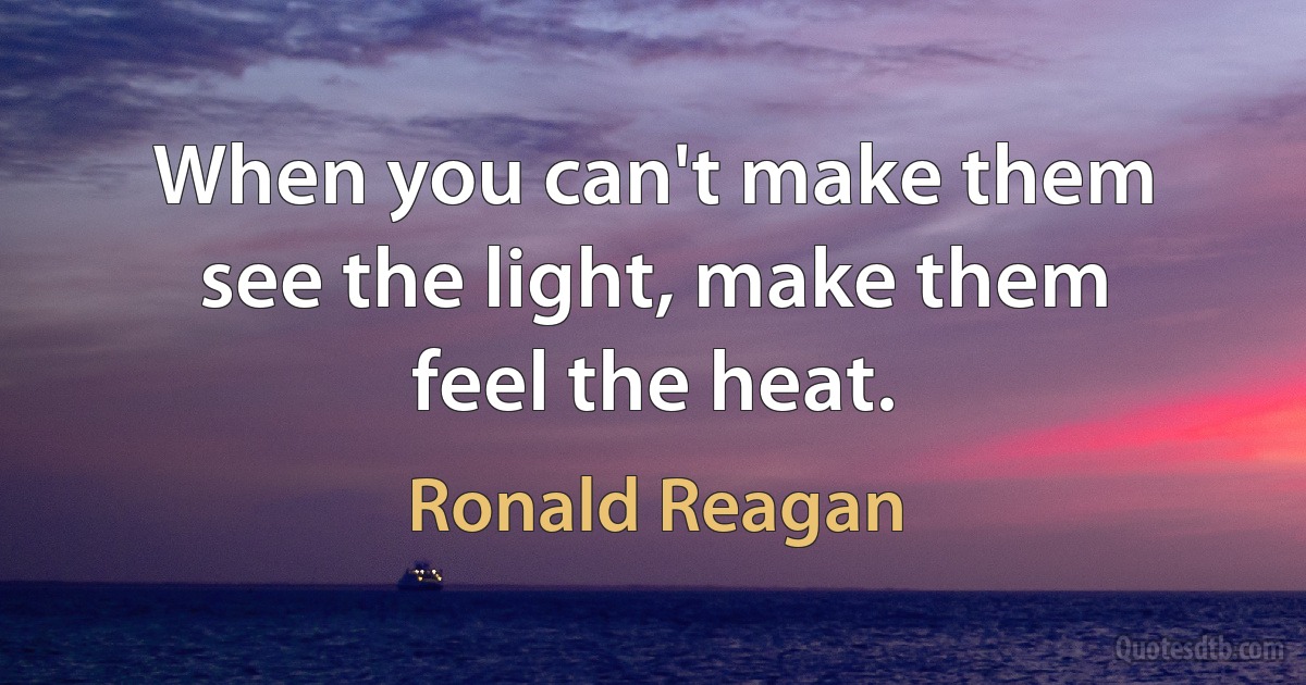 When you can't make them see the light, make them feel the heat. (Ronald Reagan)