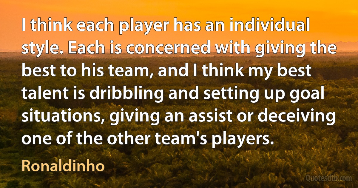 I think each player has an individual style. Each is concerned with giving the best to his team, and I think my best talent is dribbling and setting up goal situations, giving an assist or deceiving one of the other team's players. (Ronaldinho)