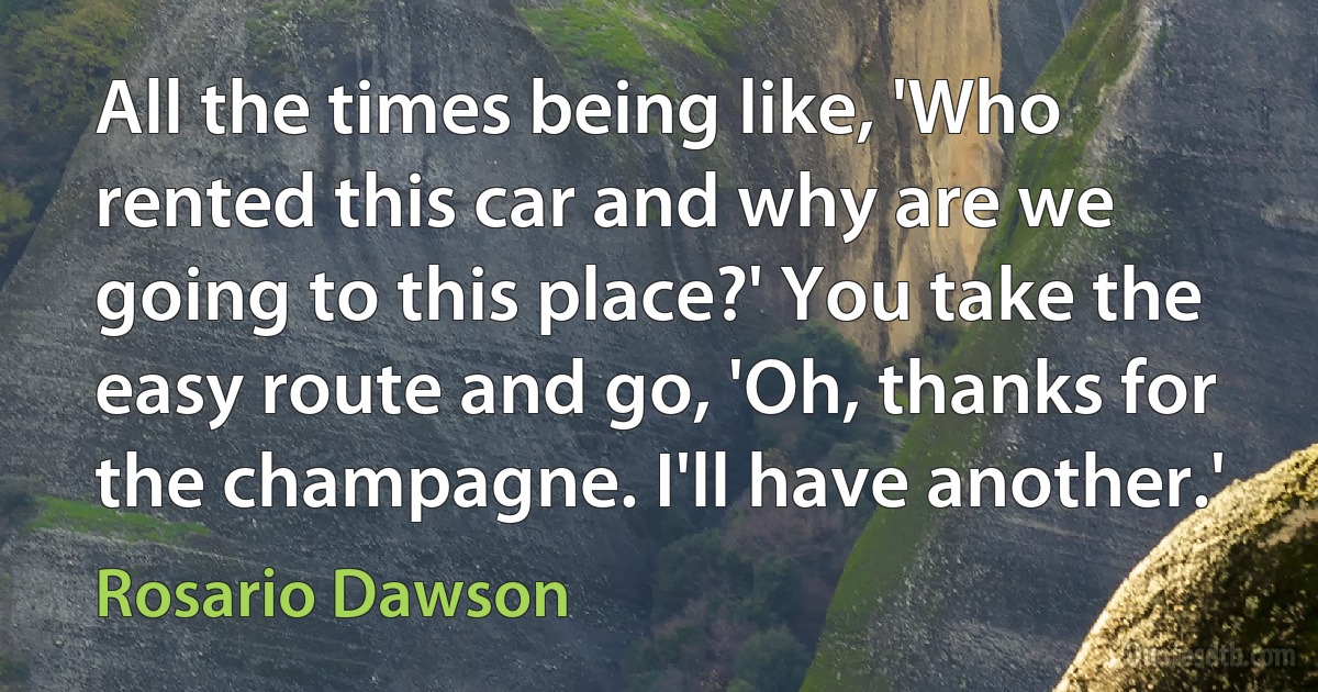 All the times being like, 'Who rented this car and why are we going to this place?' You take the easy route and go, 'Oh, thanks for the champagne. I'll have another.' (Rosario Dawson)