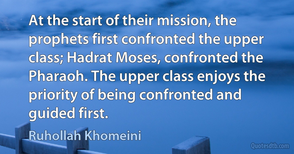 At the start of their mission, the prophets first confronted the upper class; Hadrat Moses, confronted the Pharaoh. The upper class enjoys the priority of being confronted and guided first. (Ruhollah Khomeini)