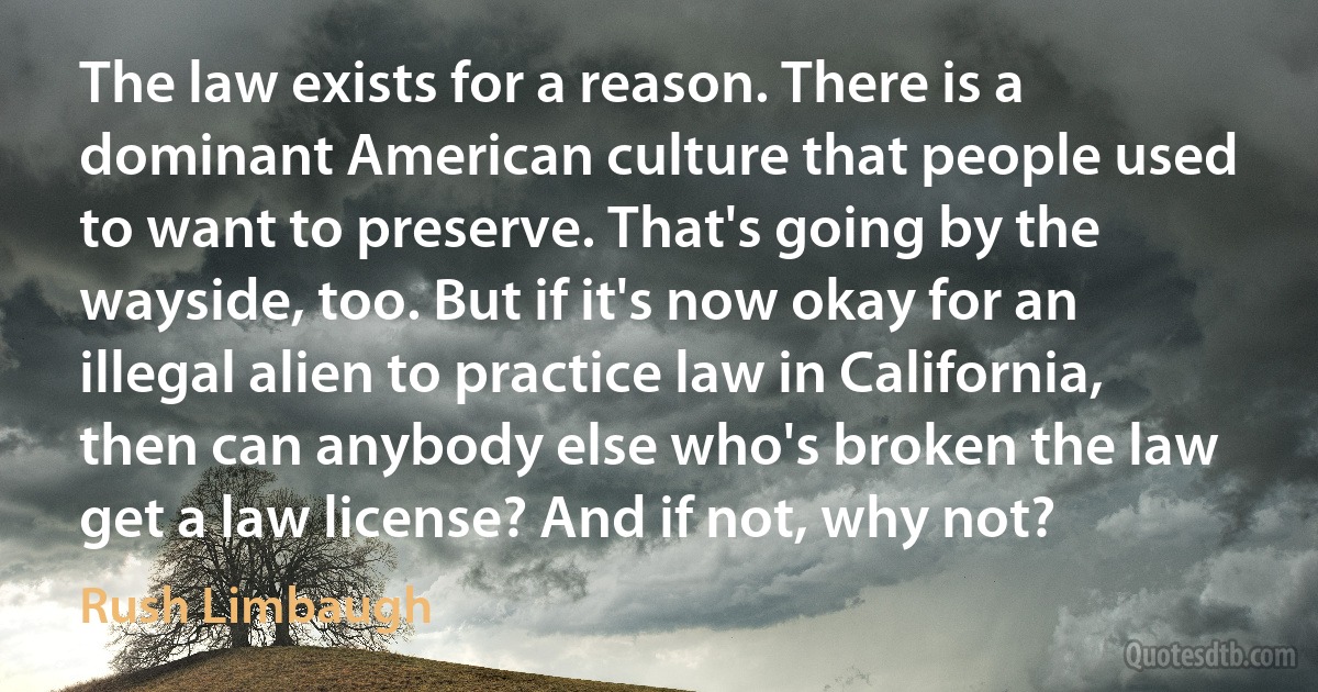 The law exists for a reason. There is a dominant American culture that people used to want to preserve. That's going by the wayside, too. But if it's now okay for an illegal alien to practice law in California, then can anybody else who's broken the law get a law license? And if not, why not? (Rush Limbaugh)