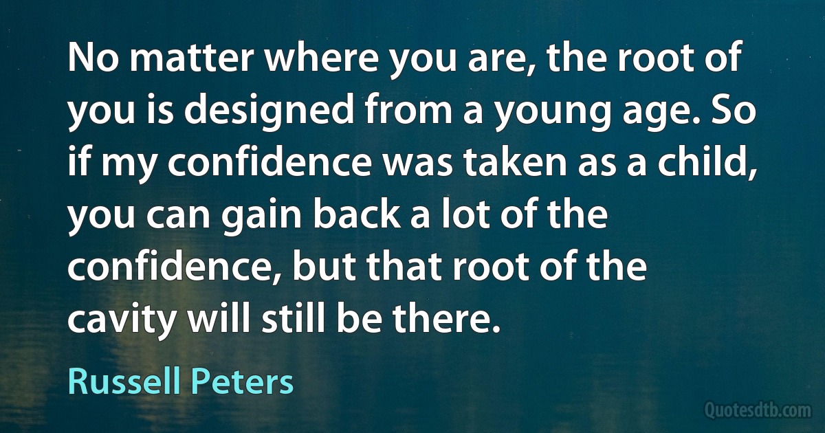 No matter where you are, the root of you is designed from a young age. So if my confidence was taken as a child, you can gain back a lot of the confidence, but that root of the cavity will still be there. (Russell Peters)