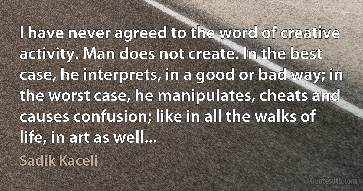 I have never agreed to the word of creative activity. Man does not create. In the best case, he interprets, in a good or bad way; in the worst case, he manipulates, cheats and causes confusion; like in all the walks of life, in art as well... (Sadik Kaceli)