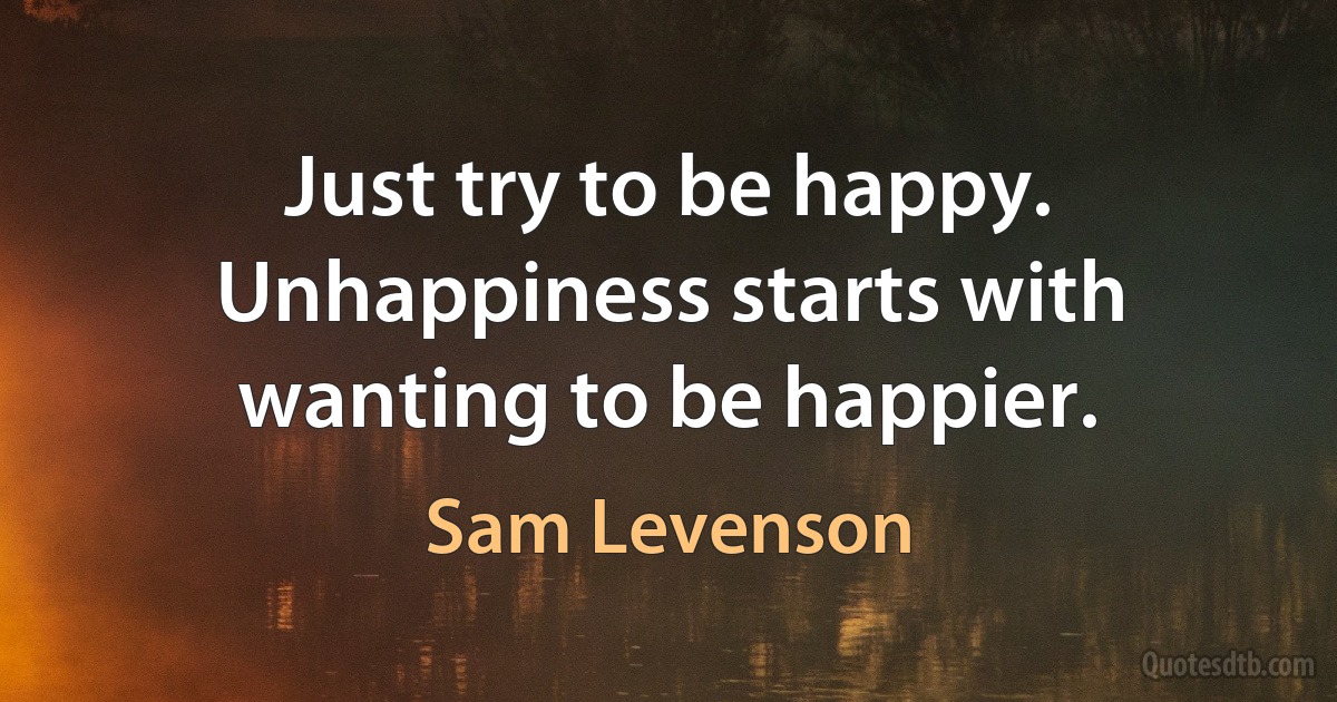 Just try to be happy. Unhappiness starts with wanting to be happier. (Sam Levenson)