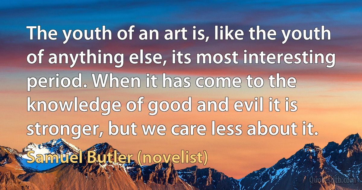 The youth of an art is, like the youth of anything else, its most interesting period. When it has come to the knowledge of good and evil it is stronger, but we care less about it. (Samuel Butler (novelist))