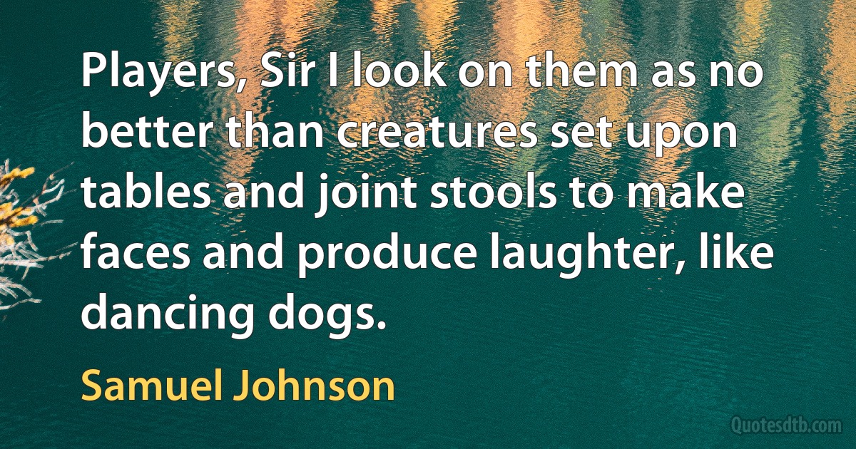 Players, Sir I look on them as no better than creatures set upon tables and joint stools to make faces and produce laughter, like dancing dogs. (Samuel Johnson)