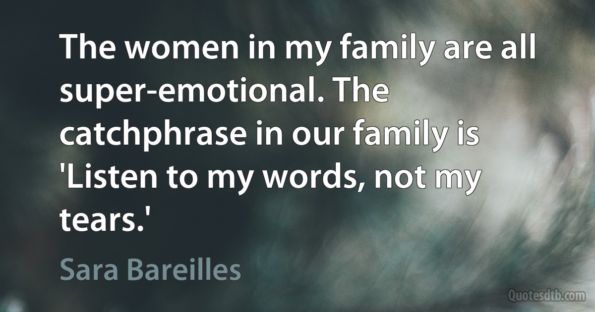 The women in my family are all super-emotional. The catchphrase in our family is 'Listen to my words, not my tears.' (Sara Bareilles)