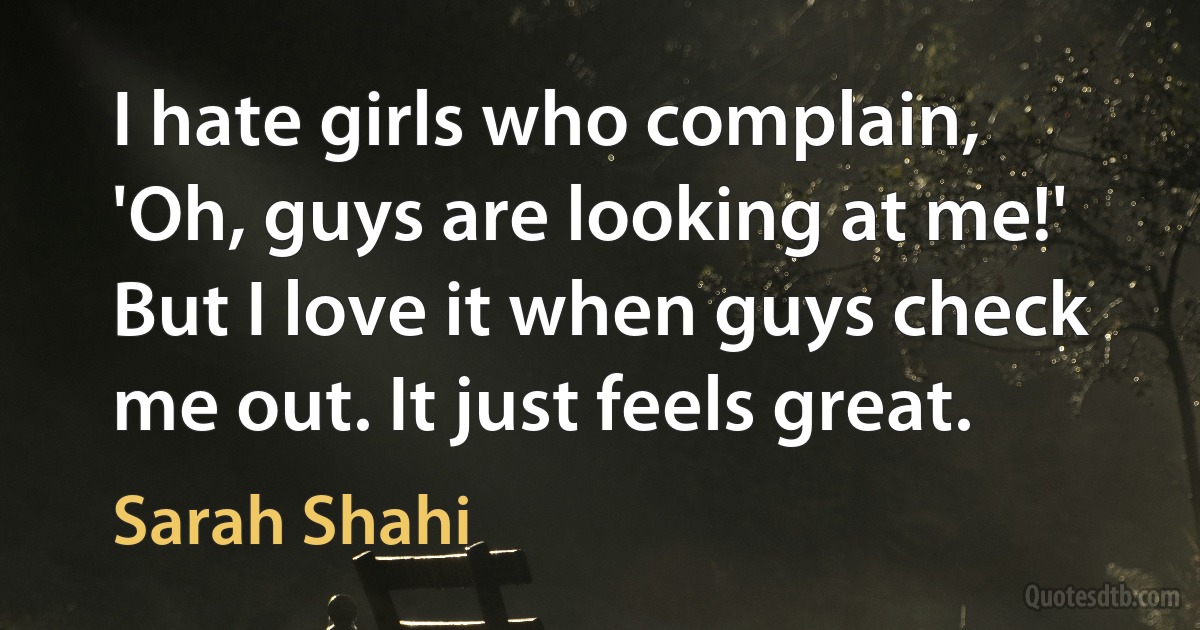 I hate girls who complain, 'Oh, guys are looking at me!' But I love it when guys check me out. It just feels great. (Sarah Shahi)