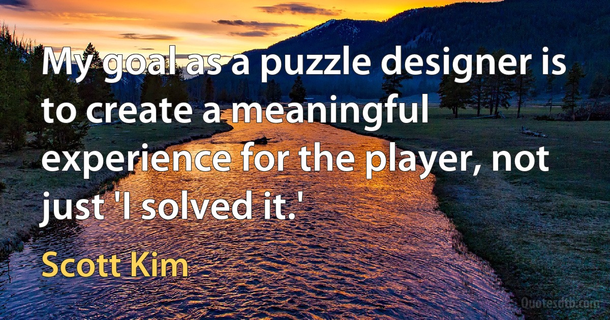 My goal as a puzzle designer is to create a meaningful experience for the player, not just 'I solved it.' (Scott Kim)