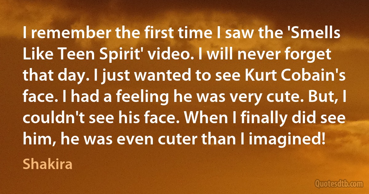 I remember the first time I saw the 'Smells Like Teen Spirit' video. I will never forget that day. I just wanted to see Kurt Cobain's face. I had a feeling he was very cute. But, I couldn't see his face. When I finally did see him, he was even cuter than I imagined! (Shakira)