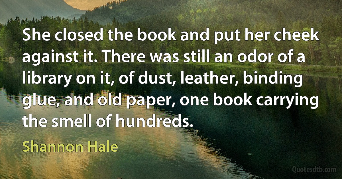 She closed the book and put her cheek against it. There was still an odor of a library on it, of dust, leather, binding glue, and old paper, one book carrying the smell of hundreds. (Shannon Hale)