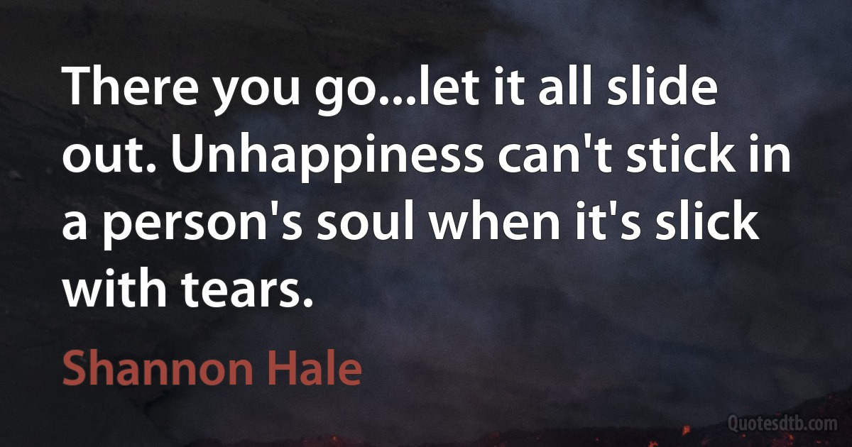 There you go...let it all slide out. Unhappiness can't stick in a person's soul when it's slick with tears. (Shannon Hale)