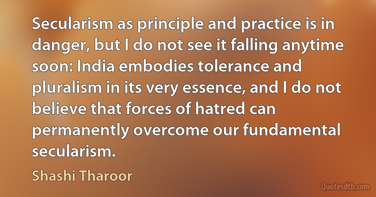 Secularism as principle and practice is in danger, but I do not see it falling anytime soon: India embodies tolerance and pluralism in its very essence, and I do not believe that forces of hatred can permanently overcome our fundamental secularism. (Shashi Tharoor)