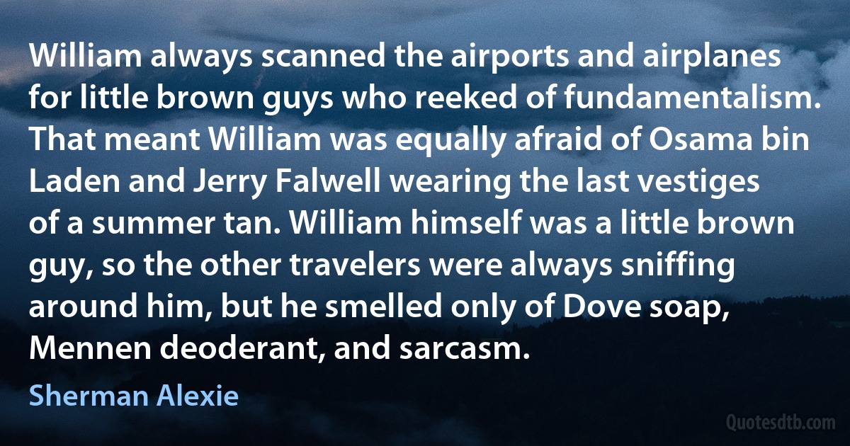 William always scanned the airports and airplanes for little brown guys who reeked of fundamentalism. That meant William was equally afraid of Osama bin Laden and Jerry Falwell wearing the last vestiges of a summer tan. William himself was a little brown guy, so the other travelers were always sniffing around him, but he smelled only of Dove soap, Mennen deoderant, and sarcasm. (Sherman Alexie)