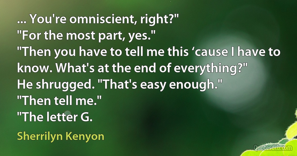 ... You're omniscient, right?"
"For the most part, yes."
"Then you have to tell me this ‘cause I have to know. What's at the end of everything?"
He shrugged. "That's easy enough."
"Then tell me."
"The letter G. (Sherrilyn Kenyon)